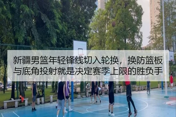新疆男篮年轻锋线切入轮换，换防篮板与底角投射就是决定赛季上限的胜负手